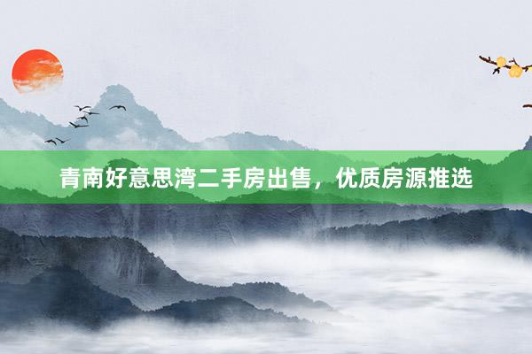 青南好意思湾二手房出售，优质房源推选